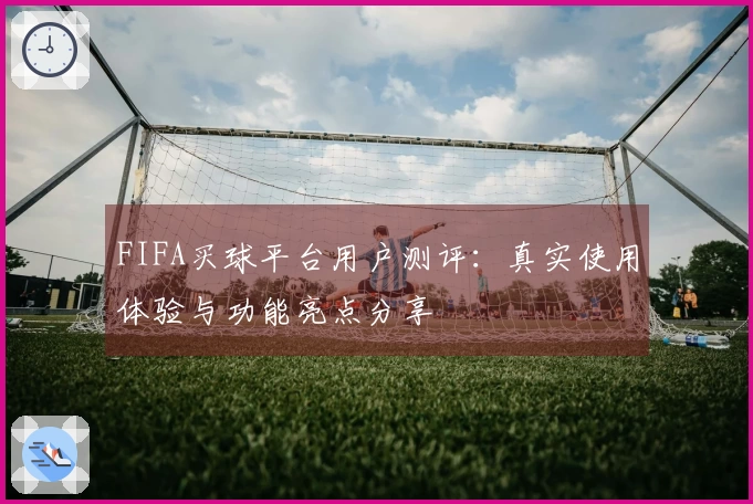 FIFA买球平台用户测评：真实使用体验与功能亮点分享