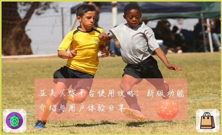 亚美买球平台使用攻略：新版功能介绍与用户体验分享