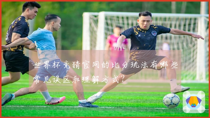 世界杯竞猜官网的比分玩法有哪些常见误区和理解方式?