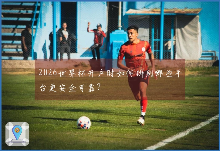 2026世界杯开户时如何辨别哪些平台更安全可靠?